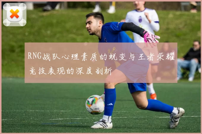 RNG战队心理素质的蜕变与王者荣耀竞技表现的深度剖析