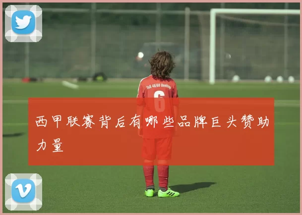 西甲联赛背后有哪些品牌巨头赞助力量