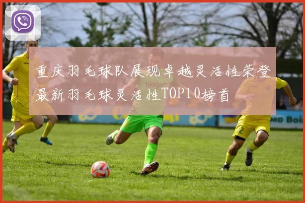 重庆羽毛球队展现卓越灵活性荣登最新羽毛球灵活性TOP10榜首