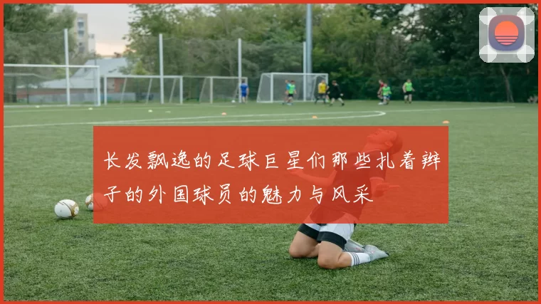长发飘逸的足球巨星们那些扎着辫子的外国球员的魅力与风采