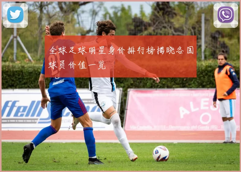 全球足球明星身价排行榜揭晓各国球员价值一览