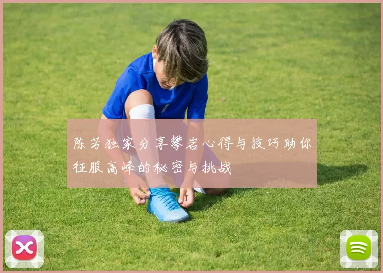 陈芳独家分享攀岩心得与技巧助你征服高峰的秘密与挑战