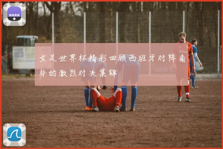女足世界杯精彩回顾西班牙对阵南非的激烈对决集锦