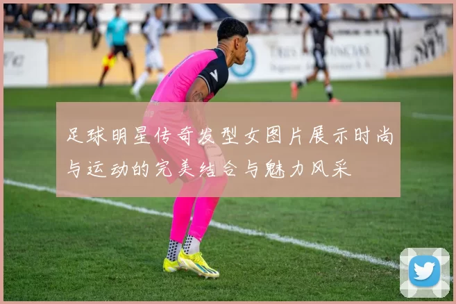 足球明星传奇发型女图片展示时尚与运动的完美结合与魅力风采