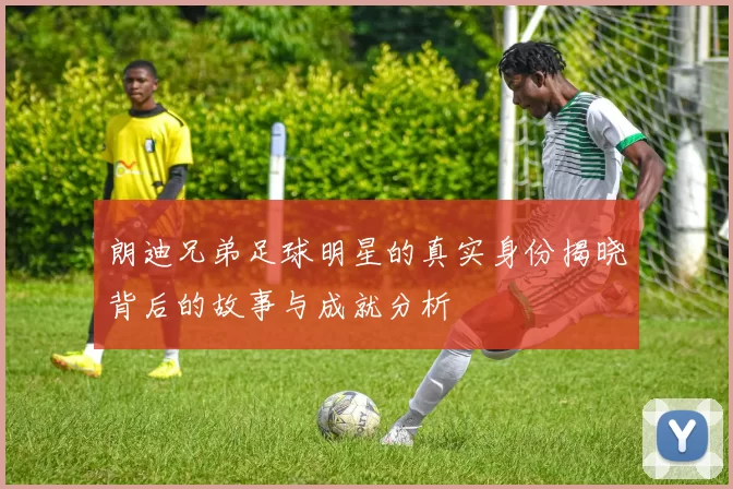 朗迪兄弟足球明星的真实身份揭晓背后的故事与成就分析