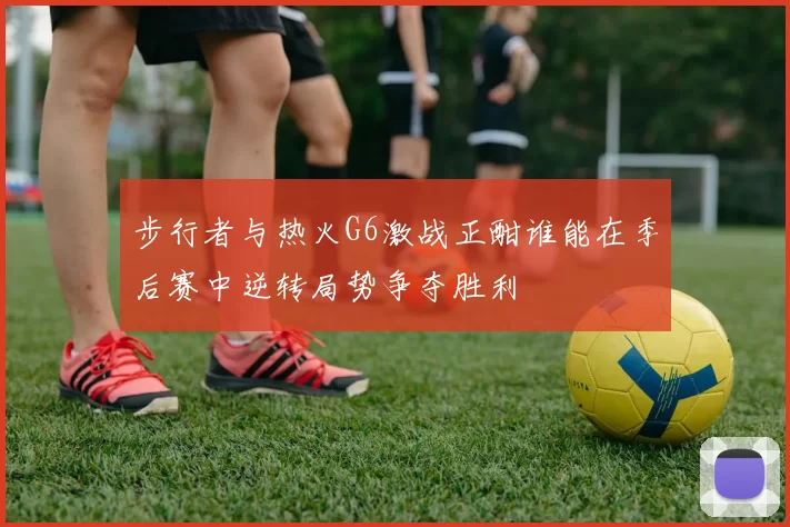 步行者与热火G6激战正酣谁能在季后赛中逆转局势争夺胜利