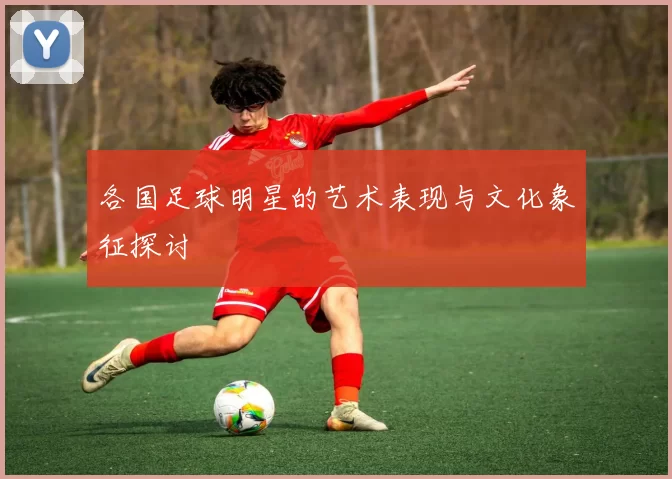 各国足球明星的艺术表现与文化象征探讨