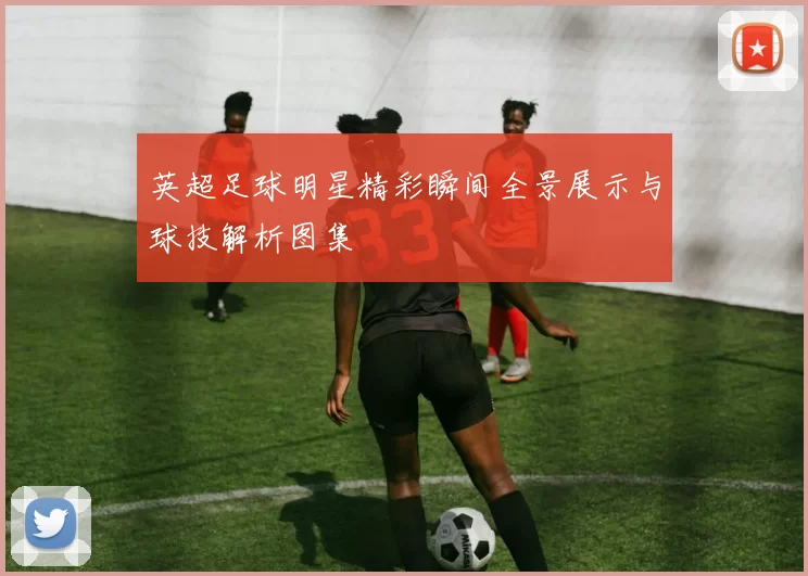 英超足球明星精彩瞬间全景展示与球技解析图集