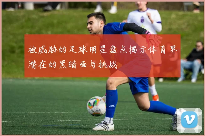 被威胁的足球明星盘点揭示体育界潜在的黑暗面与挑战