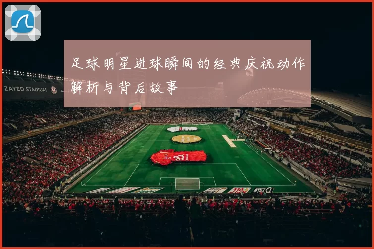 足球明星进球瞬间的经典庆祝动作解析与背后故事
