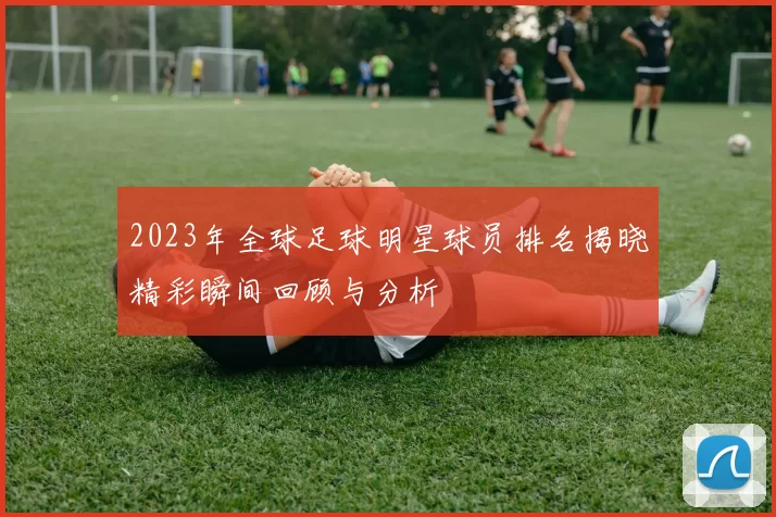 2023年全球足球明星球员排名揭晓精彩瞬间回顾与分析