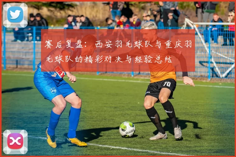 赛后复盘：西安羽毛球队与重庆羽毛球队的精彩对决与经验总结
