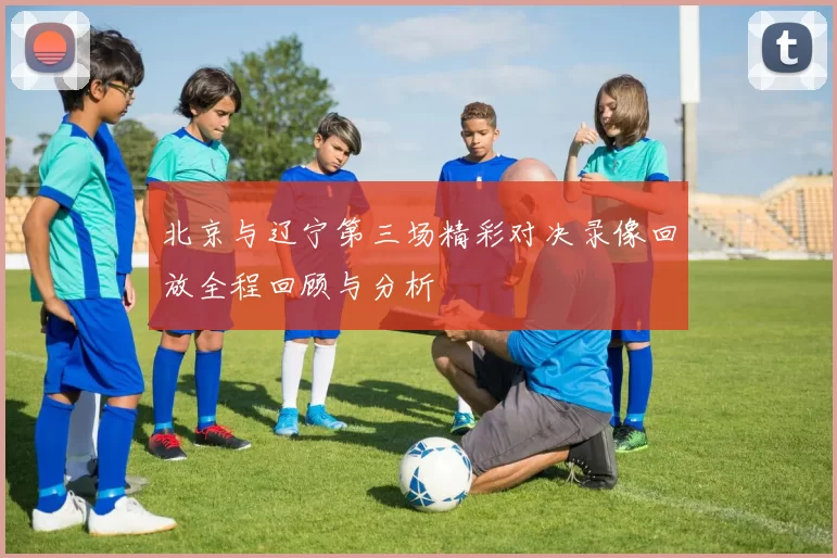 北京与辽宁第三场精彩对决录像回放全程回顾与分析