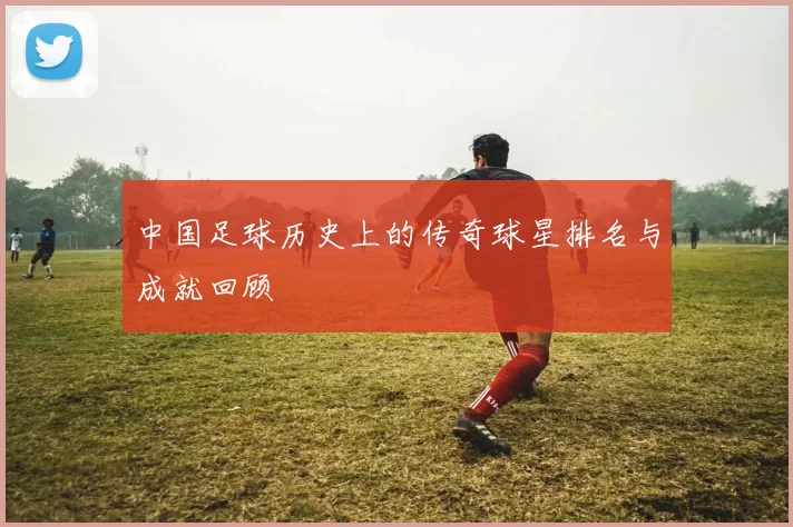 中国足球历史上的传奇球星排名与成就回顾