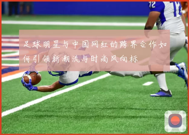 足球明星与中国网红的跨界合作如何引领新潮流与时尚风向标