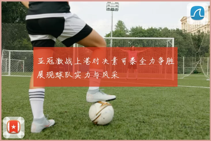 亚冠激战上港对决素可泰全力争胜展现球队实力与风采